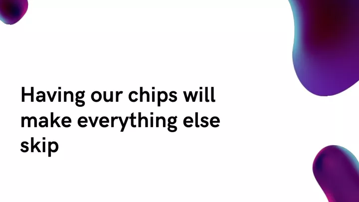 having our chips will make everything else skip